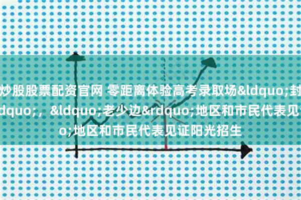 炒股股票配资官网 零距离体验高考录取场&ldquo;封闭+透明&rdquo;，&ldquo;老少边&rdquo;地区和市民代表见证阳光招生