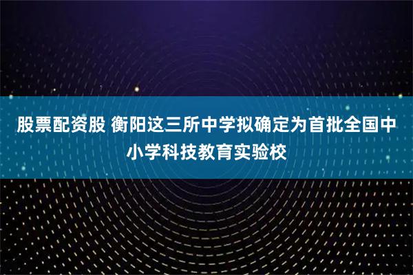 股票配资股 衡阳这三所中学拟确定为首批全国中小学科技教育实验校
