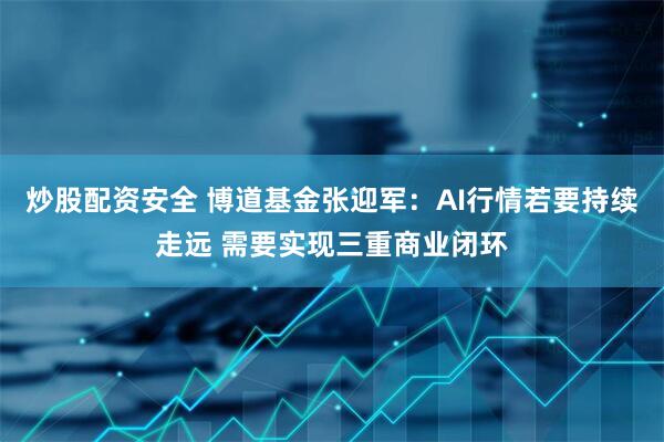 炒股配资安全 博道基金张迎军：AI行情若要持续走远 需要实现三重商业闭环